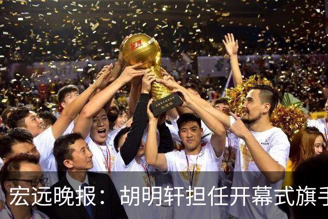 宏远晚报：胡明轩担任开幕式旗手，崔永熙状态回暖，萨姆纳暗示续约！